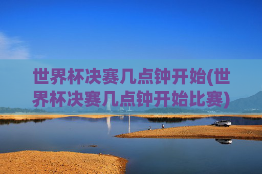 世界杯决赛几点钟开始(世界杯决赛几点钟开始比赛)