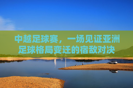 中越足球赛,一场见证亚洲足球格局变迁的宿敌对决