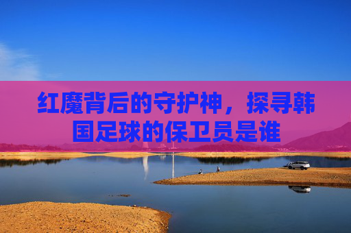 红魔背后的守护神，探寻韩国足球的保卫员是谁