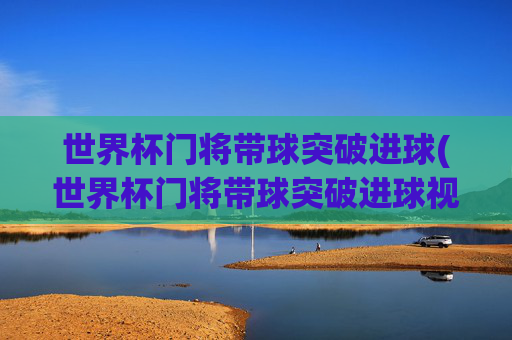 世界杯门将带球突破进球(世界杯门将带球突破进球视频)