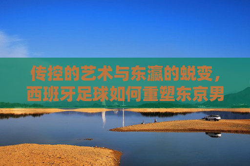 传控的艺术与东瀛的蜕变,西班牙足球如何重塑东京男足