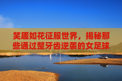笑靥如花征服世界,揭秘那些通过整牙齿逆袭的女足球明星