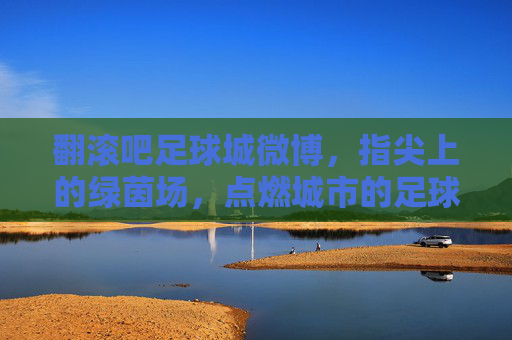 翻滚吧足球城微博，指尖上的绿茵场，点燃城市的足球魂