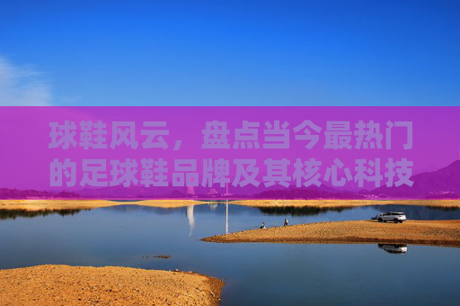 球鞋风云，盘点当今最热门的足球鞋品牌及其核心科技