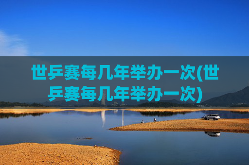 世乒赛每几年举办一次(世乒赛每几年举办一次)