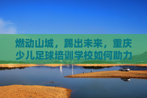 燃动山城,踢出未来,重庆少儿足球培训学校如何助力孩子成长