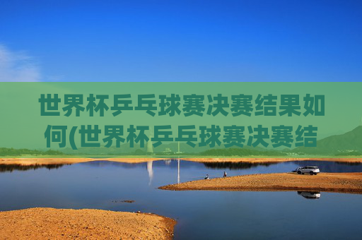 世界杯乒乓球赛决赛结果如何(世界杯乒乓球赛决赛结果如何查询)
