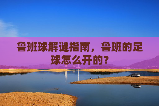 鲁班球解谜指南,鲁班的足球怎么开的?