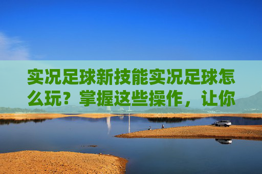 实况足球新技能实况足球怎么玩？掌握这些操作，让你过人如麻！