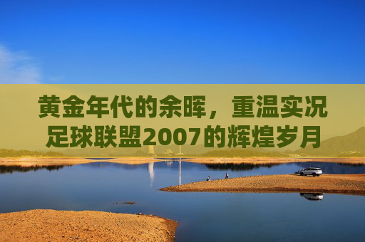 黄金年代的余晖，重温实况足球联盟2007的辉煌岁月