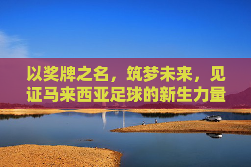 以奖牌之名,筑梦未来,见证马来西亚足球的新生力量
