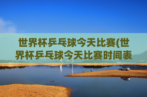 世界杯乒乓球今天比赛(世界杯乒乓球今天比赛时间表)