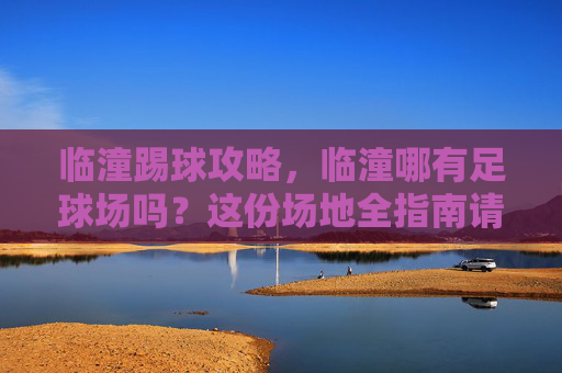 临潼踢球攻略，临潼哪有足球场吗？这份场地全指南请收好！