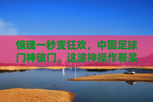 惊魂一秒变狂欢，中国足球门神破门，这波神操作看呆全场