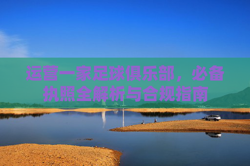 运营一家足球俱乐部，必备执照全解析与合规指南