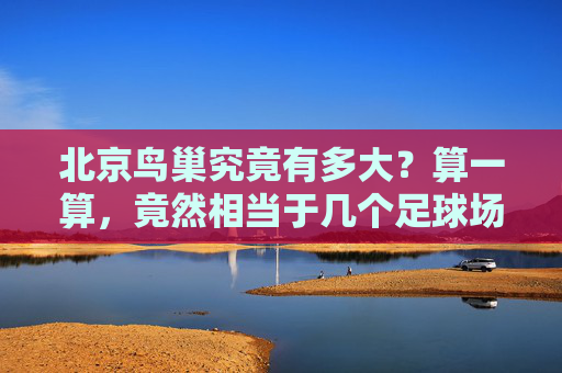 北京鸟巢究竟有多大？算一算，竟然相当于几个足球场？