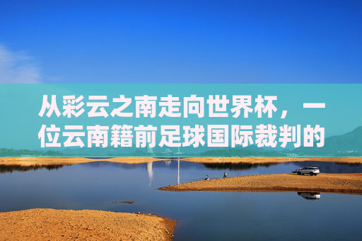 从彩云之南走向世界杯,一位云南籍前足球国际裁判的传奇