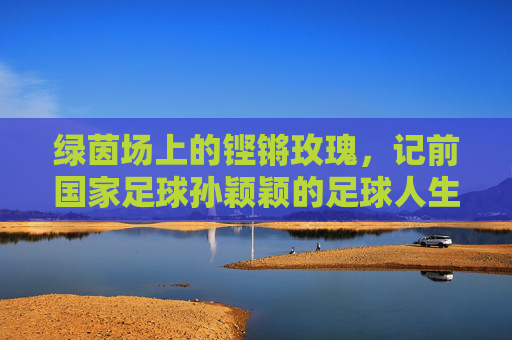 绿茵场上的铿锵玫瑰,记前国家足球孙颖颖的足球人生