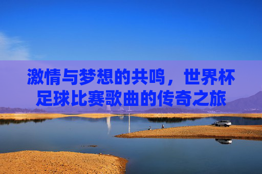激情与梦想的共鸣,世界杯足球比赛歌曲的传奇之旅