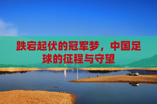 跌宕起伏的冠军梦，中国足球的征程与守望