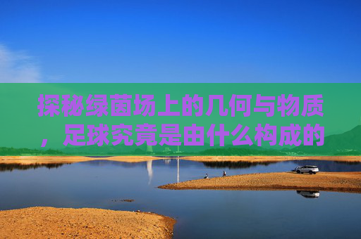探秘绿茵场上的几何与物质，足球究竟是由什么构成的？
