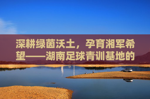 深耕绿茵沃土,孕育湘军希望——湖南足球青训基地的建设与展望