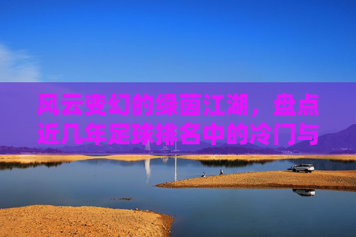 风云变幻的绿茵江湖,盘点近几年足球排名中的冷门与逆袭