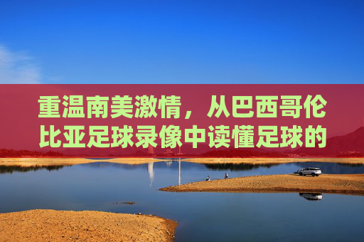 重温南美激情,从巴西哥伦比亚足球录像中读懂足球的艺术与博弈
