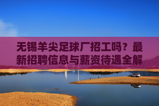 无锡羊尖足球厂招工吗?最新招聘信息与薪资待遇全解析