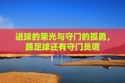 进球的荣光与守门的孤勇,踢足球还有守门员呢