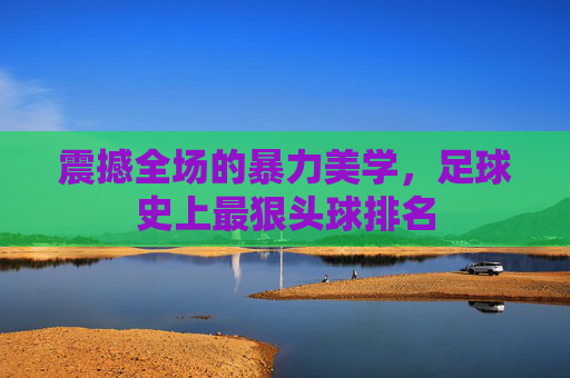 震撼全场的暴力美学，足球史上最狠头球排名