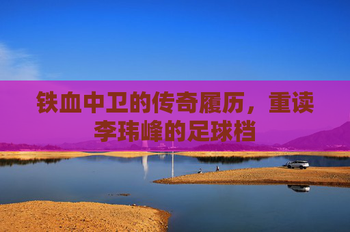 铁血中卫的传奇履历,重读李玮峰的足球档