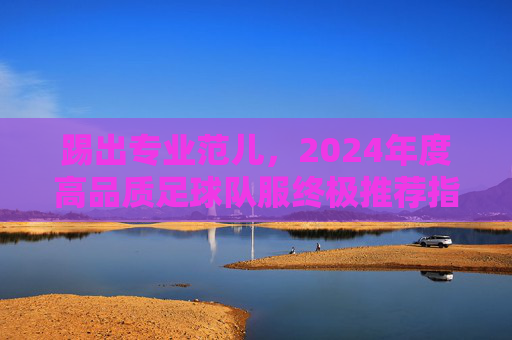 踢出专业范儿,2024年度高品质足球队服终极推荐指南