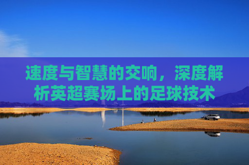 速度与智慧的交响，深度解析英超赛场上的足球技术