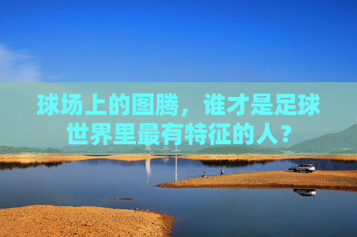 球场上的图腾，谁才是足球世界里最有特征的人？