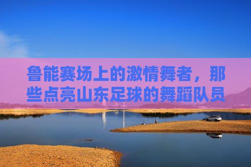 鲁能赛场上的激情舞者,那些点亮山东足球的舞蹈队员