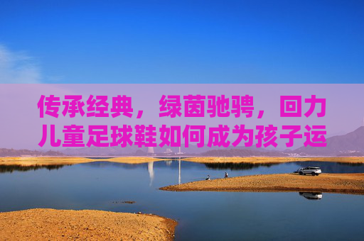 传承经典,绿茵驰骋,回力儿童足球鞋如何成为孩子运动场上的最佳拍档