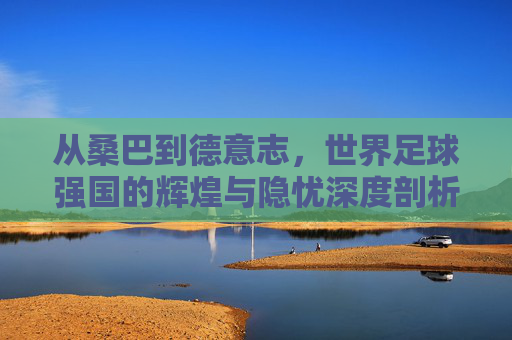 从桑巴到德意志,世界足球强国的辉煌与隐忧深度剖析