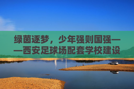 绿茵逐梦,少年强则国强——西安足球场配套学校建设的深远意义
