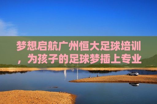 梦想启航广州恒大足球培训,为孩子的足球梦插上专业的翅膀