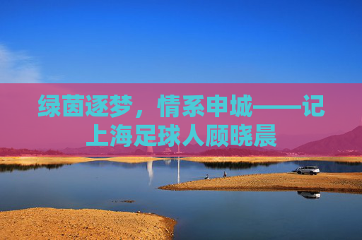 绿茵逐梦，情系申城——记上海足球人顾晓晨