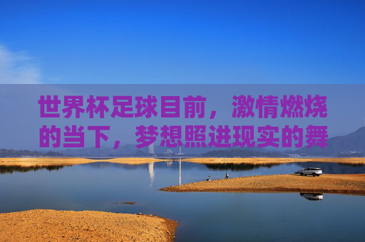 世界杯足球目前,激情燃烧的当下,梦想照进现实的舞台