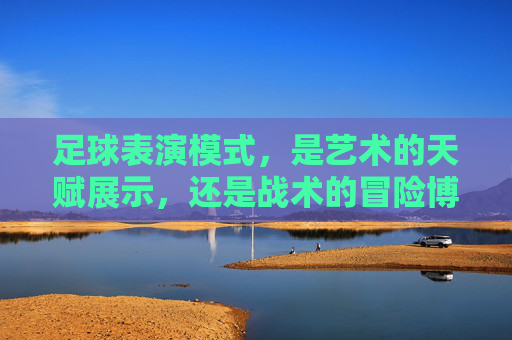 足球表演模式,是艺术的天赋展示,还是战术的冒险博弈?