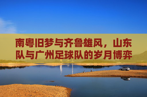 南粤旧梦与齐鲁雄风，山东队与广州足球队的岁月博弈