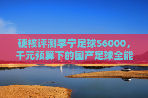 硬核评测李宁足球S6000，千元预算下的国产足球全能战士