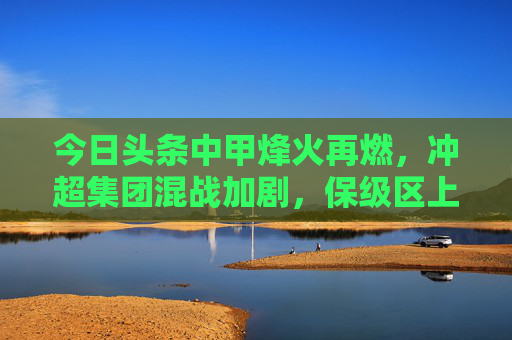 今日头条中甲烽火再燃,冲超集团混战加剧,保级区上演生死时速