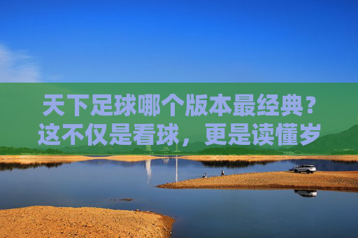 天下足球哪个版本最经典?这不仅是看球,更是读懂岁月