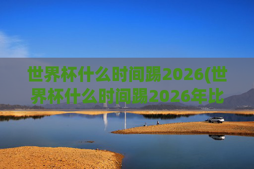 世界杯什么时间踢2026(世界杯什么时间踢2026年比赛)