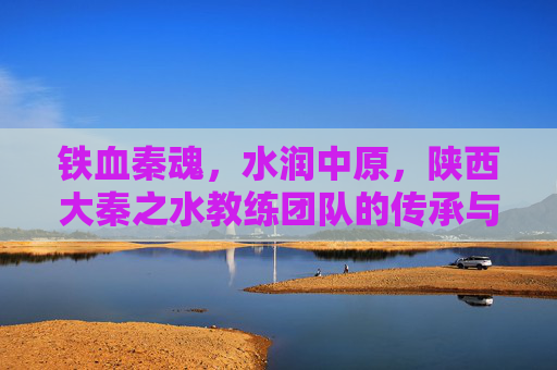 铁血秦魂，水润中原，陕西大秦之水教练团队的传承与担当