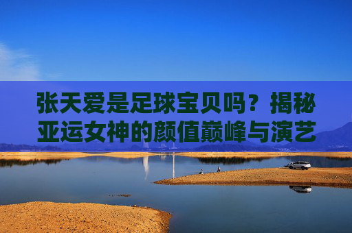 张天爱是足球宝贝吗？揭秘亚运女神的颜值巅峰与演艺之路